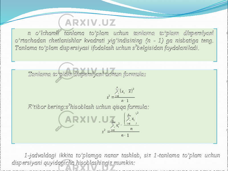  n o’lchamli tanlama to’plam uchun tanlama to’plam dispersiyasi o’rtachadan chetlanishlar kvadrati yig’indisining ( n - 1) ga nisbatiga teng. Tanlama to’plam dispersiyasi ifodalash uchun s2belgisidan foydalaniladi. Tanlama to’plam dispersiyasi uchun formula :  2 2 1 1 n i i x x s n      E’tibor bering :s2hisoblash uchun qisqa formula: 2 2 1 2 1 1 n i n i i i x x n s n             1 -jadvaldagi ikkita to’plamga nazar tashlab, siz 1 -tanlama to’plam uchun dispersiyani quyidagicha hisoblashingiz mumkin : 