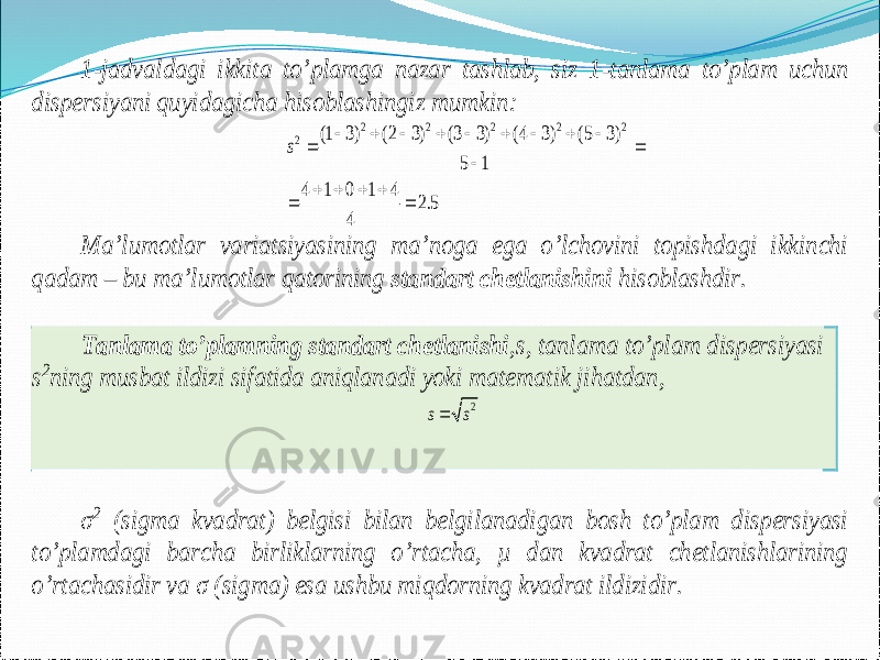 1 -jadvaldagi ikkita to’plamga nazar tashlab, siz 1 -tanlama to’plam uchun dispersiyani quyidagicha hisoblashingiz mumkin : 2 2 2 2 2 2 (1 3) (2 3) (3 3) (4 3) (5 3) 5 1 4 1 0 1 4 2.5 4 s                   Ma’lumotlar variatsiyasining ma’noga ega o’lchovini topishdagi ikkinchi qadam – bu ma’lumotlar qatorining standart chetlanishini hisoblashdir. Tanlama to’plamning standart chetlanishi ,s, tanlama to’plam dispersiyasi s2ning musbat ildizi sifatida aniqlanadi yoki matematik jihatdan , 2 s s σ 2 (sigma kvadrat) belgisi bilan belgilanadigan bosh to’plam dispersiyasi to’plamdagi barcha birliklarning o’rtacha, µ dan kvadrat chetlanishlarining o’rtachasidir va σ (sigma) esa ushbu miqdorning kvadrat ildizidir. 