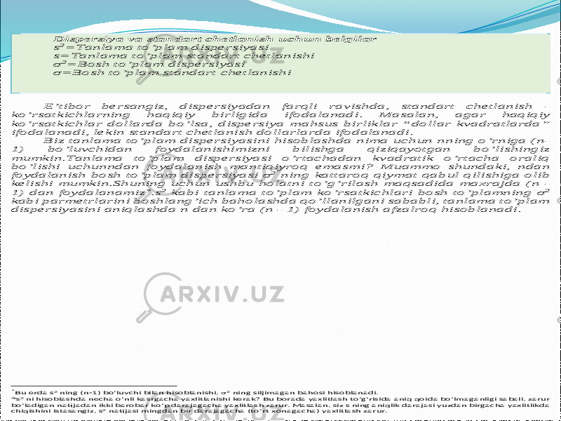  Dispersiya va standart chetlanish uchun belgilar s2= Tanlama to’plam dispersiyasi s= Tanlama to’plam standart chetlanishi σ 2= Bosh to’plam dispersiyasi σ = Bosh to’plam standart chetlanishi E’tibor bersangiz, dispersiyadan farqli ravishda, standart chetlanish - ko’rsatkichlarning haqiqiy birligida ifodalanadi . Masalan, agar haqiqiy ko’rsatkichlar dollarda bo’lsa, dispersiya mahsus birliklar “dollar kvadratlarda” ifodalanadi, lekin standart chetlanish dollarlarda ifodalanadi . Biz tanlama to’plam dispersiyasini hisoblashda nima uchun n ning o ’rniga (n - 1) bo’luvchidan foydalanishimizni bilishga qiziqayotgan bo’lishingiz mumkin.Tanlama to’plam dispersiyasi o’rtachadan kvadratik o’rtacha oraliq bo’lishi uchun n dan foydalanish mantiqiyroq emasmi ? Muammo shundaki, n dan foydalanish bosh to’plam disp ersiyasi σ 2 ning kattaroq qiymat qabul qilishiga olib kelishi mumkin.Shuning uchun ushbu holatni to’g’rilash maqsadida maxrajda (n - 1) dan foydalanamiz *.s2 kabi tanlama to’plam ko’rsatkichlari bosh to’plamning σ 2 kabi parmetrlarini boshlang’ich baholashda qo’llanilgani sababli, tanlama to’plam dispersiyasini aniqlashda n dan ko’ra ( n - 1) foydalanish afzalroq hisoblanadi. *Bu erda s2 ning (n -1) bo’luvchi bilan hisoblanishi , σ 2 ning siljimagan bahosi hisoblanadi .   s2 ni hisoblashda necha o’nli kasrgacha yaxlitlanishi kerak ? Bu borada yaxlitlash to’g’risida aniq qoida bo’lmaganligi sabali , zarur bo’ladigan natijadan ikki barobar ko’p darajagacha yaxlitlash zarur . Masalan , siz s ning aniqlik darajasi yuzdan birgacha yaxlitlikda chiqishini istasangiz , s 2 natijasi mingdan bir darajagacha (to’rt xonagacha ) yaxlitlash zarur .  