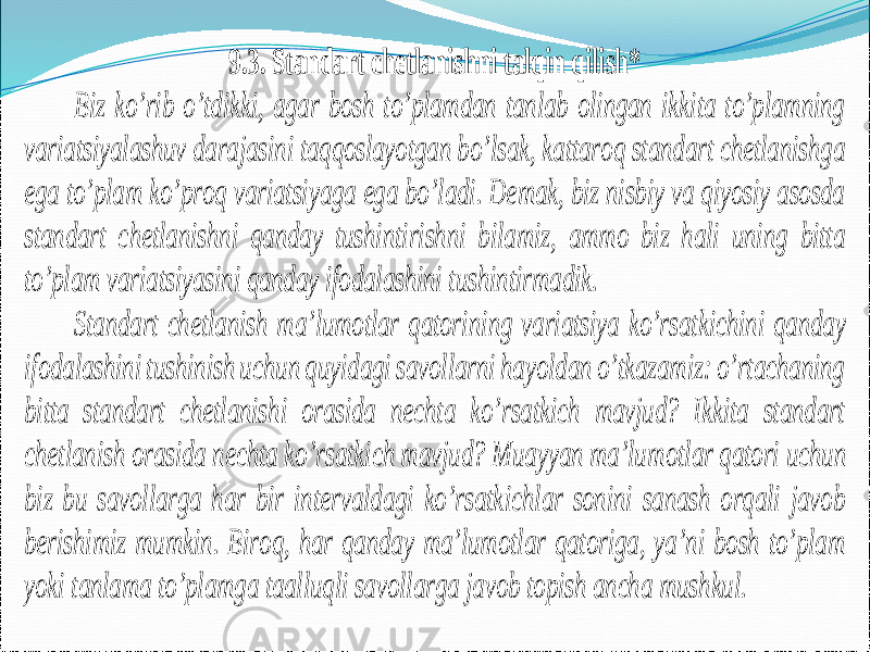 9 .3. Standart chetlanishni talqin qilish* Biz ko’rib o’tdikki, agar bosh to’plamdan tanlab olingan ikkita to’plamning variatsiyalashuv darajasini taqqoslayotgan bo’lsak, kattaroq standart chetlanishga ega to’plam ko’proq variatsiyaga ega bo’ladi. Demak, biz nisbiy va qiyosiy asosda standart chetlanishni qanday tushintirishni bilamiz, ammo biz hali uning bitta to’plam variatsiyasini qanday ifodalashini tushintirmadik. Standart chetlanish ma’lumotlar qatorini ng variatsiya ko’rsatkichini qanday ifodalashini tushinish uchun quyidagi savollarni hayoldan o’tkazamiz: o’rtachaning bitta standart chetlanishi orasida nechta ko’rsatkich mavjud? Ikkita standart chetlanish orasida nechta ko’rsatkich mavjud? Muayyan ma’lu motlar qatori uchun biz bu savollarga har bir intervaldagi ko’rsatkichlar sonini sanash orqali javob berishimiz mumkin. Biroq, har qanday ma’lumotlar qatoriga, ya’ni bosh to’plam yoki tanlama to’plamga taalluqli savollarga javob topish ancha mushkul. 