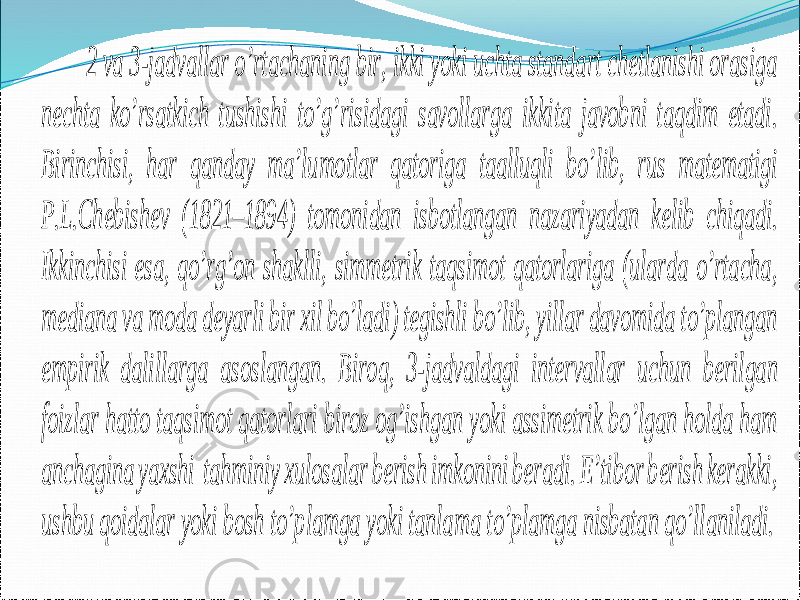 2 va 3 -jadvallar o’rtachaning bir, ikki yoki uchta standart chetlanishi orasiga nechta ko’rsatkich tushishi to’g’risidagi savollarga ikkita javobni taqdim etadi. Birinchisi, har qanday ma’lumotlar qatoriga taalluqli bo’lib, rus matematigi P.L.Chebishev (1821 – 18 94) tomonidan isbotlangan nazariyadan kelib chiqadi. Ikkinchisi esa, qo’rg’on shaklli, simmetrik taqsimot qatorlariga (ularda o’rtacha, mediana va moda deyarli bir xil bo’ladi) tegishli bo’lib, yillar davomida to’plangan empirik dalillarga asoslangan. Biro q, 3 -jadvaldagi intervallar uchun berilgan foizlar hatto taqsimot qatorlari biroz og’ishgan yoki assimetrik bo’lgan holda ham anchagina yaxshi tahminiy xulosalar berish imkonini beradi. E’tibor berish kerakki, ushbu qoidalar yoki bosh to’plamga yoki tanla ma to’plamga nisbatan qo’llaniladi. 