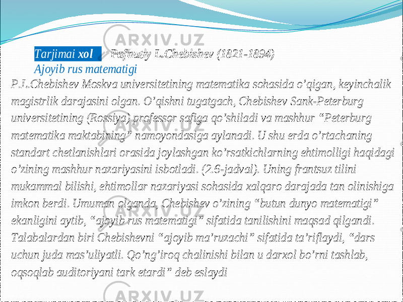 Tarjimai xol Pafnutiy L.Chebishev (1821 -1894) Ajoyib rus matematigi P.L.Chebishev Moskva universitetining matematika sohasida o’qigan, keyinchalik magistrlik darajasini olgan. O’qishni tugatgach, Chebishev Sank -Peterburg universitetining (Rossiya) professor safiga qo’shiladi va mashhur “Peterburg matematika maktabining” namoyondasiga aylanadi. U shu erda o’rtachaning standart chetlanishlari orasida joylashgan ko’rsatkichlarning ehtimolligi haqidagi o’zining mashhur nazariyasini isbotladi. (2.6 -jadval). Uning frantsuz tilini mukammal bilishi, ehtimollar nazariyasi sohasida xalqaro darajada tan olinishiga imkon berdi. Umuman olganda, Chebishev o’zining “butun dunyo matematigi” ekanligini aytib, “ajoyib rus mate matigi” sifatida tanilishini maqsad qilgandi. Talabalardan biri Chebishevni “ajoyib ma’ruzachi” sifatida ta’riflaydi, “dars uchun juda mas’uliyatli. Qo’ng’iroq chalinishi bilan u darxol bo’rni tashlab, oqsoqlab auditoriyani tark etardi” deb eslaydi 