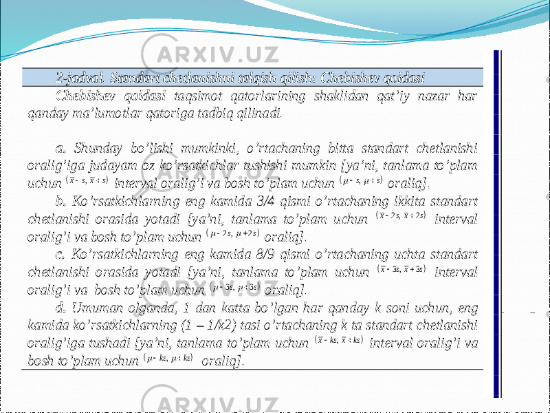  2-jadval . Standart chetlanishni talqish qilish: Chebishev qoidasi Chebishev qoidasi taqsimot qatorlarining shaklidan qat’iy nazar har qanday ma’lumotlar qatoriga tadbiq qilinadi. a. Shunday bo’lishi mumkinki, o’rtachaning bitta standart chetlanishi oralig’iga judayam oz ko’rsatkichlar tushishi mumkin [ya’ni, tanlama to’plam uchun    ,  s x s x   interval oralig’i va bosh to’plam uchun    ,  s s     oraliq]. b. Ko’rsatkichlarning eng kamida 3/4 qismi o’rtachaning ikkita standart chetlanishi orasida yotadi [ya’ni, tanlama to’plam uchun      2 2 , x s x s   interval oralig’i va bosh to’plam uchun      2 2 ,s s     oraliq]. c. Ko’rsatkichlarning eng kamida 8/9 qismi o’rtachaning uchta standart chetlanishi orasida yotadi [ya’ni, tanlama to’plam uchun      3 3 , x s x s   interval oralig’i va bosh to’plam uchun      3 3 ,s s     oraliq]. d. Umuman olganda, 1 dan katta bo’lgan har qanday k soni uchun, eng kamida ko’rsatkichlarning (1 – 1/ k2) tasi o’rtachaning k ta standart chetlanishi oralig’iga tushadi [ya’ni, tanlama to’plam uchun     , k x ks x s   interval oralig’i va bosh to’plam uchun     , k s s k     oraliq]. 