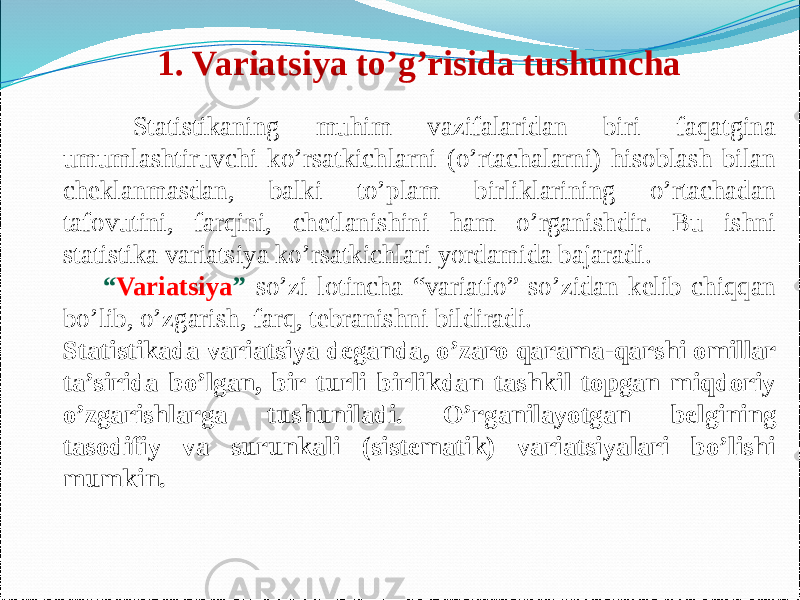  Statistikaning muhim vazifalaridan biri faqatgina umumlashtiruvchi ko’rsatkichlarni (o’rtachalarni) hisoblash bilan cheklanmasdan, balki to’plam birliklarining o’rtachadan tafovutini, farqini, chetlanishini ham o’rganishdir. Bu ishni statistika variatsiya ko’rsatkichlari yordamida bajaradi. “ Variatsiya ” so’zi lotincha “variatio” so’zidan kelib chiqqan bo’lib, o’zgarish, farq, tebranishni bildiradi. Statistikada variatsiya deganda, o’zaro qarama-qarshi omillar ta’sirida bo’lgan, bir turli birlikdan tashkil topgan miqdoriy o’zgarishlarga tushuniladi. O’rganilayotgan belgining tasodifiy va surunkali (sistematik) variatsiyalari bo’lishi mumkin. 1. Variatsiya to’g’risida tushuncha 