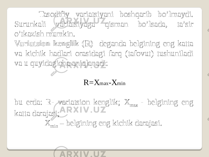  Tasodifiy variatsiyani boshqarib bo’lmaydi. Surunkali variatsiyaga qisman bo’lsada, ta’sir o’tkazish mumkin. Variatsion kenglik (R) deganda belgining eng katta va kichik hadlari orasidagi farq (tafovut) tushuniladi va u quyidagicha aniqlanadi:   R=X max -X min   bu erda: R- variatsion kenglik; X max - belgining eng katta darajasi; X min – belgining eng kichik darajasi. 