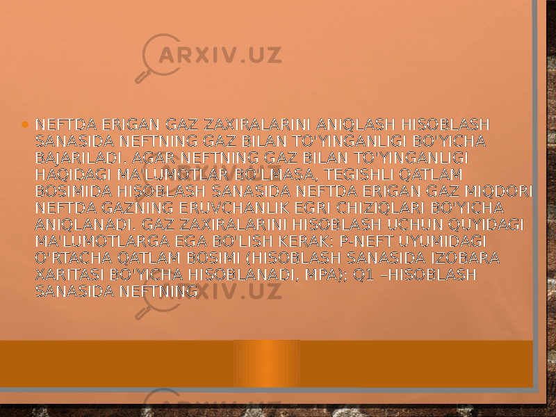 • NEFTDA ERIGAN GAZ ZAXIRALARINI ANIQLASH HISOBLASH SANASIDA NEFTNING GAZ BILAN TO&#39;YINGANLIGI BO&#39;YICHA BAJARILADI. AGAR NEFTNING GAZ BILAN TO&#39;YINGANLIGI HAQIDAGI MA&#39;LUMOTLAR BO&#39;LMASA, TEGISHLI QATLAM BOSIMIDA HISOBLASH SANASIDA NEFTDA ERIGAN GAZ MIQDORI NEFTDA GAZNING ERUVCHANLIK EGRI CHIZIQLARI BO&#39;YICHA ANIQLANADI. GAZ ZAXIRALARINI HISOBLASH UCHUN QUYIDAGI MA&#39;LUMOTLARGA EGA BO&#39;LISH KERAK: Р-NEFT UYUMIDAGI O&#39;RTACHA QATLAM BOSIMI (HISOBLASH SANASIDA IZOBARA XARITASI BO&#39;YICHA HISOBLANADI, MPA); Q1 –HISOBLASH SANASIDA NEFTNING 