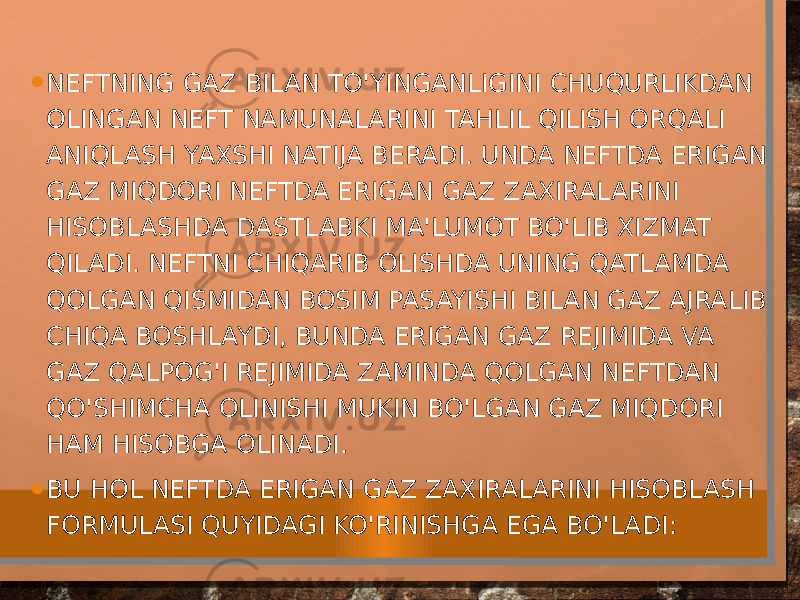 • NEFTNING GAZ BILAN TO&#39;YINGANLIGINI CHUQURLIKDAN OLINGAN NEFT NAMUNALARINI TAHLIL QILISH ORQALI ANIQLASH YAXSHI NATIJA BERADI. UNDA NEFTDA ERIGAN GAZ MIQDORI NEFTDA ERIGAN GAZ ZAXIRALARINI HISOBLASHDA DASTLABKI MA&#39;LUMOT BO&#39;LIB XIZMAT QILADI. NEFTNI CHIQARIB OLISHDA UNING QATLAMDA QOLGAN QISMIDAN BOSIM PASAYISHI BILAN GAZ AJRALIB CHIQA BOSHLAYDI, BUNDA ERIGAN GAZ REJIMIDA VA GAZ QALPOG&#39;I REJIMIDA ZAMINDA QOLGAN NEFTDAN QO&#39;SHIMCHA OLINISHI MUKIN BO&#39;LGAN GAZ MIQDORI HAM HISOBGA OLINADI. • BU HOL NEFTDA ERIGAN GAZ ZAXIRALARINI HISOBLASH FORMULASI QUYIDAGI KO&#39;RINISHGA EGA BO&#39;LADI: 