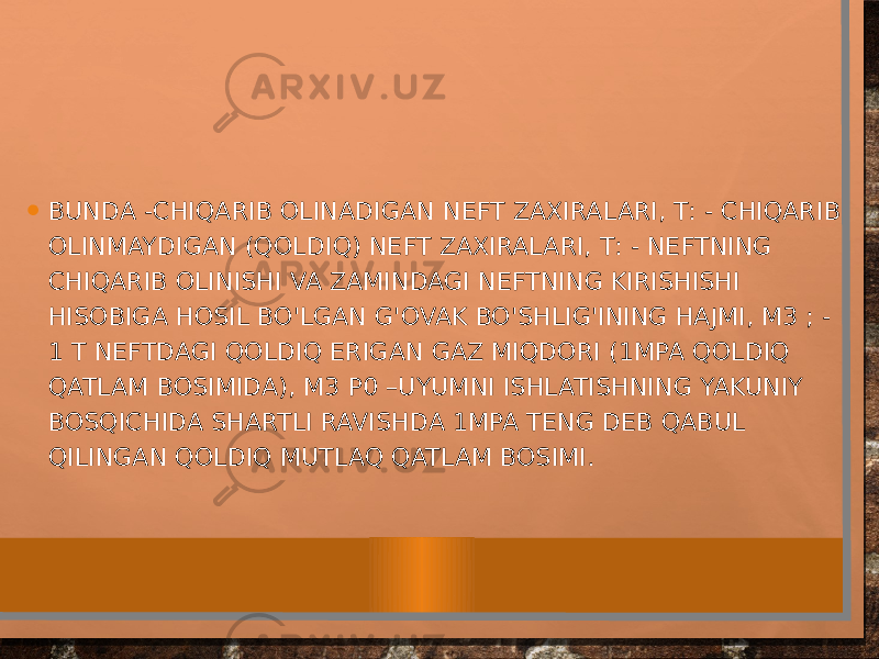 • BUNDA -CHIQARIB OLINADIGAN NEFT ZAXIRALARI, Т: - CHIQARIB OLINMAYDIGAN (QOLDIQ) NEFT ZAXIRALARI, Т: - NEFTNING CHIQARIB OLINISHI VA ZAMINDAGI NEFTNING KIRISHISHI HISOBIGA HOSIL BO&#39;LGAN G&#39;OVAK BO&#39;SHLIG&#39;INING HAJMI, М3 ; - 1 Т NEFTDAGI QOLDIQ ERIGAN GAZ MIQDORI (1MPA QOLDIQ QATLAM BOSIMIDA), М3 Р0 –UYUMNI ISHLATISHNING YAKUNIY BOSQICHIDA SHARTLI RAVISHDA 1MPA TENG DEB QABUL QILINGAN QOLDIQ MUTLAQ QATLAM BOSIMI. 