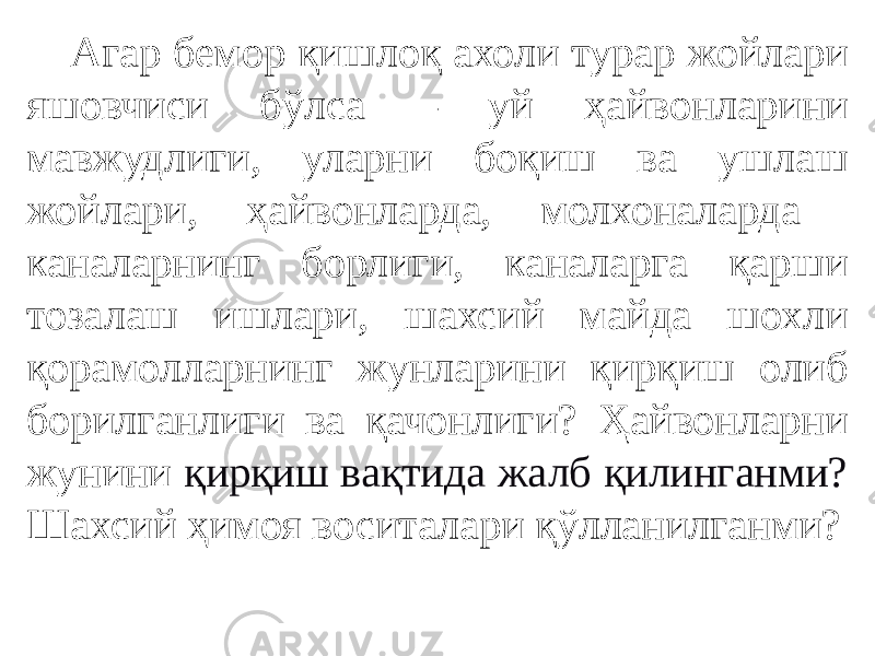 Агар бемор қишлоқ ахоли турар жойлари яшовчиси бўлса – уй ҳайвонларини мавжудлиги, уларни боқиш ва ушлаш жойлари, ҳайвонларда, молхоналарда каналарнинг борлиги, каналарга қарши тозалаш ишлари, шахсий майда шохли қорамолларнинг жунларини қирқиш олиб борилганлиги ва қачонлиги? Ҳайвонларни жунини қирқиш вақтида жалб қилинганми? Шахсий ҳимоя воситалари қўлланилганми? 