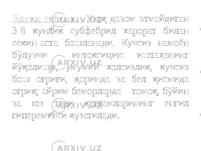 Енгил шакли. Узоқ давом этмайдиган 3-6 кунлик субфебрил харорат билан секин-аста бошланади. Кучсиз намоён бўлувчи интоксиция: иштаҳанинг йўқолиши, умумий холсизлик, кучсиз бош оғриғи, қоринда ва бел қисмида оғриқ; айрим беморларда – томоқ, бўйин ва юз тери қатламларининг енгил гиперемияси кузатилади. 