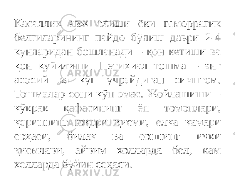 Касаллик авж олиши ёки геморрагик белгиларининг пайдо бўлиш даври 2-4 кунларидан бошланади – қон кетиши ва қон қуйилиши. Петихиал тошма – энг асосий ва кўп учрайдиган симптом. Тошмалар сони кўп эмас. Жойлашиши – кўкрак қафасининг ён томонлари, қориннинг юқори қисми, елка камари соҳаси, билак ва соннинг ички қисмлари, айрим холларда бел, кам холларда бўйин соҳаси. 