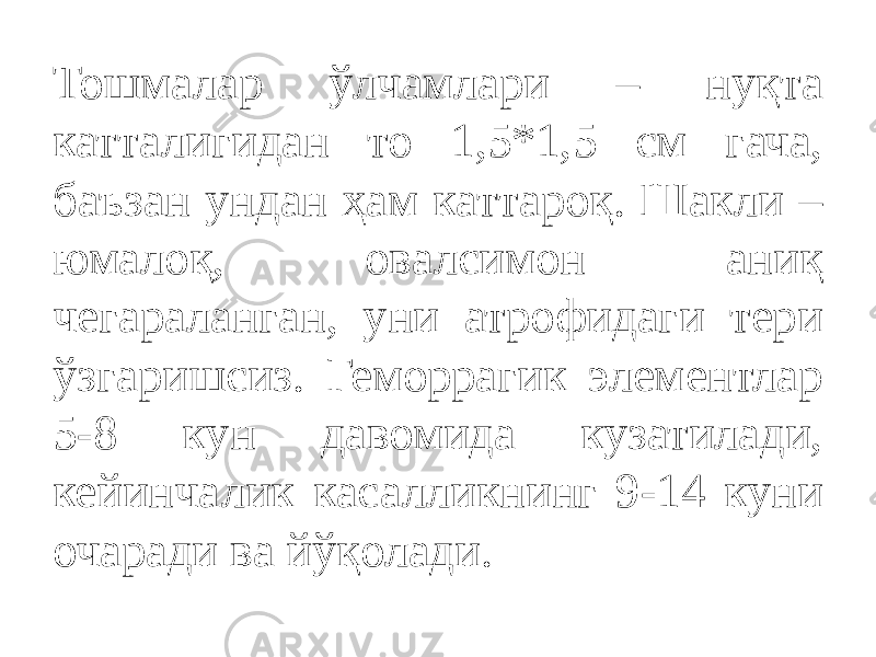 Тошмалар ўлчамлари – нуқта катталигидан то 1,5*1,5 см гача, баъзан ундан ҳам каттароқ. Шакли – юмалоқ, овалсимон аниқ чегараланган, уни атрофидаги тери ўзгаришсиз. Геморрагик элементлар 5-8 кун давомида кузатилади, кейинчалик касалликнинг 9-14 куни очаради ва йўқолади. 