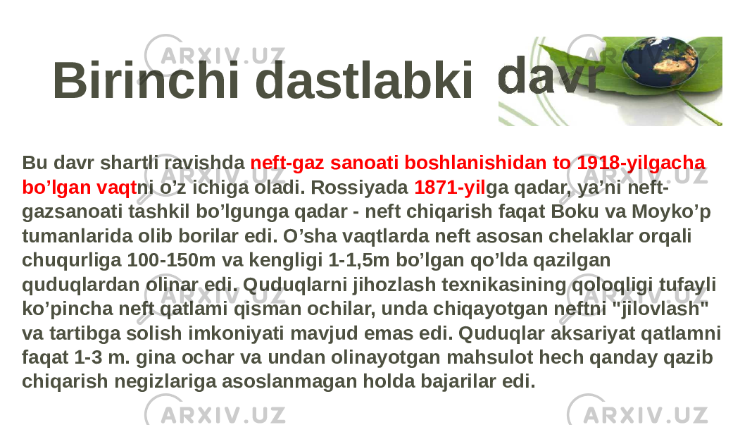 Birinchi dastlabki Bu davr shartli ravishda neft-gaz sanoati boshlanishidan to 1918-yilgacha bo’lgan vaqt ni o’z ichiga oladi. Rossiyada 1871-yil ga qadar, ya’ni neft- gazsanoati tashkil bo’lgunga qadar - neft chiqarish faqat Boku va Moyko’p tumanlarida olib borilar edi. O’sha vaqtlarda neft asosan chelaklar orqali chuqurliga 100-150m va kengligi 1-1,5m bo’lgan qo’lda qazilgan quduqlardan olinar edi. Quduqlarni jihozlash texnikasining qoloqligi tufayli ko’pincha neft qatlami qisman ochilar, unda chiqayotgan neftni &#34;jilovlash&#34; va tartibga solish imkoniyati mavjud emas edi. Quduqlar aksariyat qatlamni faqat 1-3 m. gina ochar va undan olinayotgan mahsulot hech qanday qazib chiqarish negizlariga asoslanmagan holda bajarilar edi. 