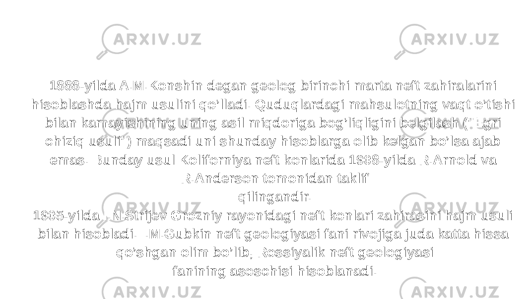 1888-yilda A.M.Konshin degan geolog birinchi marta neft zahiralarini hisoblashda hajm usulini qo’lladi. Quduqlardagi mahsulotning vaqt o’tishi bilan kamayishining uning asil miqdoriga bog’liqligini belgilash (&#34;Egri chiziq usuli&#34;) maqsadi uni shunday hisoblarga olib kelgan bo’lsa ajab emas. Bunday usul Koliforniya neft konlarida 1908-yilda R.Arnold va R.Anderson tomonidan taklif qilingandir. 1905-yilda I.N.Strijev Grozniy rayonidagi neft konlari zahirasini hajm usuli bilan hisobladi. I.M.Gubkin neft geologiyasi fani rivojiga juda katta hissa qo’shgan olim bo’lib, Rossiyalik neft geologiyasi fanining asoschisi hisoblanadi. 