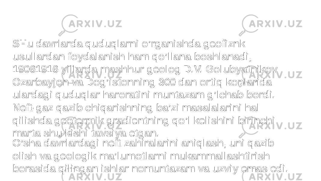 SHu davrlarda quduqlarni o’rganishda geofiznk usullardan foydalanish ham qo’llana boshlanadi, 19061916 yillarda mashhur geolog D.V. Golubyatnikov Ozarbayjon va Dog’istonning 300 dan ortiq konlarida ulardagi quduqlar haroratini muntazam g’lchab bordi. Neft-gaz qazib chiqarishning ba’zi masalalarini hal qilishda geotermik gradientning qo’l kelishini birinchi marta shu kishi tavsiya etgan. O’sha davrlardagi neft zahiralarini aniqlash, uni qazib olish va geologik ma’lumotlarni mukammallashtirish borasida qilingan ishlar nomuntazam va uzviy emas edi. 