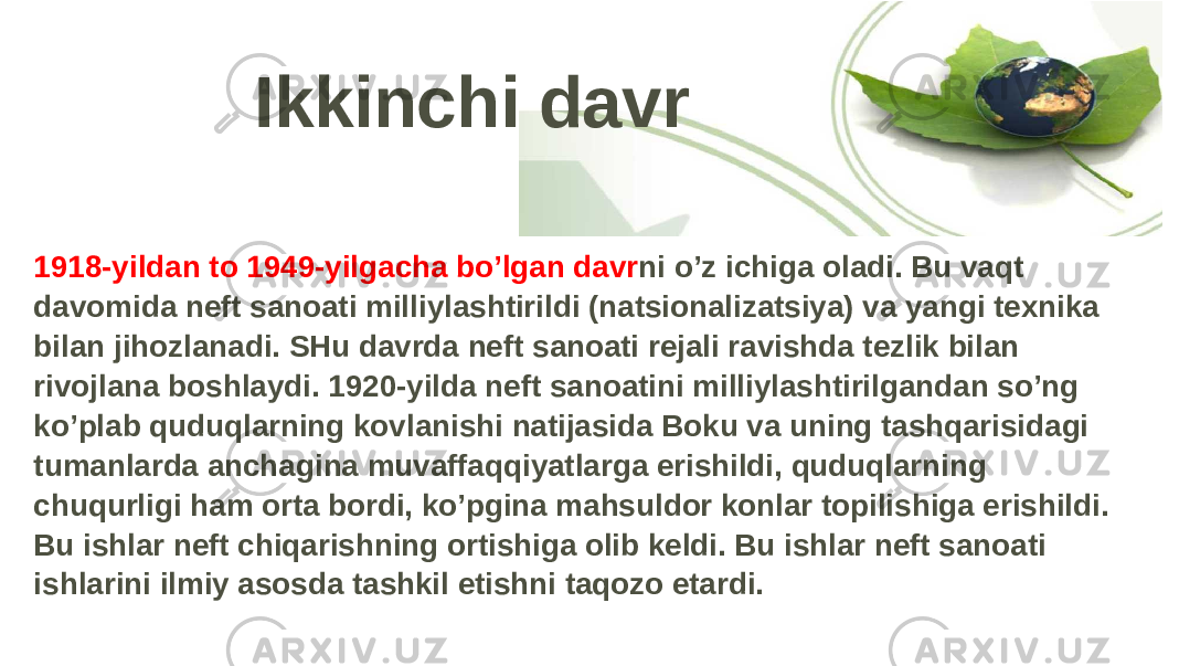 Ikkinchi davr 1918-yildan to 1949-yilgacha bo’lgan davr ni o’z ichiga oladi. Bu vaqt davomida neft sanoati milliylashtirildi (natsionalizatsiya) va yangi texnika bilan jihozlanadi. SHu davrda neft sanoati rejali ravishda tezlik bilan rivojlana boshlaydi. 1920-yilda neft sanoatini milliylashtirilgandan so’ng ko’plab quduqlarning kovlanishi natijasida Boku va uning tashqarisidagi tumanlarda anchagina muvaffaqqiyatlarga erishildi, quduqlarning chuqurligi ham orta bordi, ko’pgina mahsuldor konlar topilishiga erishildi. Bu ishlar neft chiqarishning ortishiga olib keldi. Bu ishlar neft sanoati ishlarini ilmiy asosda tashkil etishni taqozo etardi. 