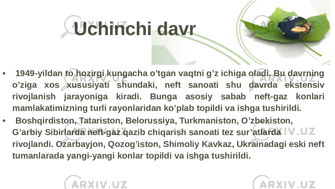 Uchinchi davr • 1949-yildan to hozirgi kungacha o’tgan vaqtni g’z ichiga oladi. Bu davrning o’ziga xos xususiyati shundaki, neft sanoati shu davrda ekstensiv rivojlanish jarayoniga kiradi. Bunga asosiy sabab neft-gaz konlari mamlakatimizning turli rayonlaridan ko’plab topildi va ishga tushirildi. • Boshqirdiston, Tatariston, Belorussiya, Turkmaniston, O’zbekiston, G’arbiy Sibirlarda neft-gaz qazib chiqarish sanoati tez sur’atlarda rivojlandi. Ozarbayjon, Qozog’iston, Shimoliy Kavkaz, Ukrainadagi eski neft tumanlarada yangi-yangi konlar topildi va ishga tushirildi. 