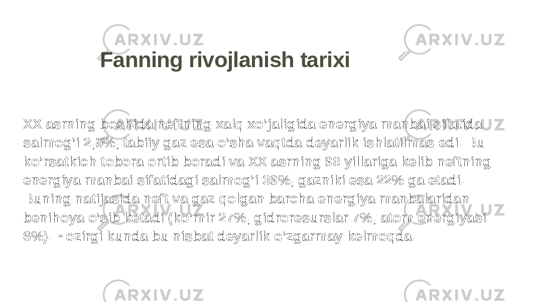 Fanning rivojlanish tarixi XX asrning boshida neftning xalq xo’jaligida energiya manbai sifatida salmog’i 2,5%, tabiiy gaz esa o’sha vaqtda deyarlik ishlatilmas edi. Bu ko’rsatkich tobora ortib boradi va XX asrning 90 yillariga kelib neftning energiya manbai sifatidagi salmog’i 39%, gazniki esa 22% ga etadi. Buning natijasida neft va gaz qolgan barcha energiya manbalaridan benihoya o’sib ketadi (ko’mir 27%, gidroresurslar 7%, atom energiyasi 6%). Hozirgi kunda bu nisbat deyarlik o’zgarmay kelmoqda. 