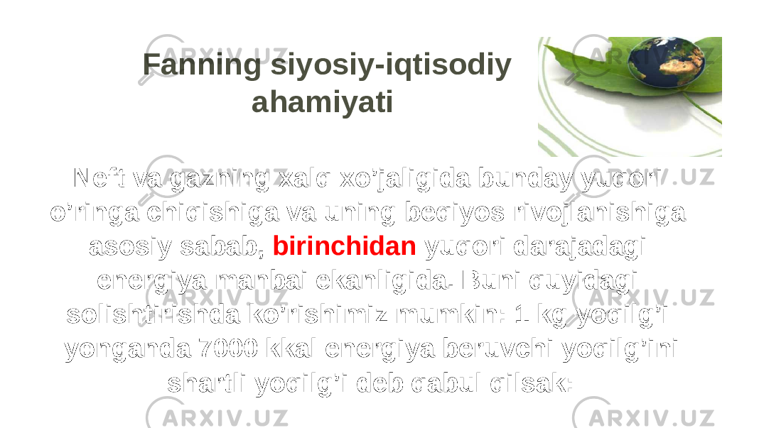 Fanning siyosiy-iqtisodiy ahamiyati Neft va gazning xalq xo’jaligida bunday yuqori o’ringa chiqishiga va uning beqiyos rivojlanishiga asosiy sabab, birinchidan yuqori darajadagi energiya manbai ekanligida. Buni quyidagi solishtirishda ko’rishimiz mumkin: 1 kg yoqilg’i yonganda 7000 kkal energiya beruvchi yoqilg’ini shartli yoqilg’i deb qabul qilsak: 