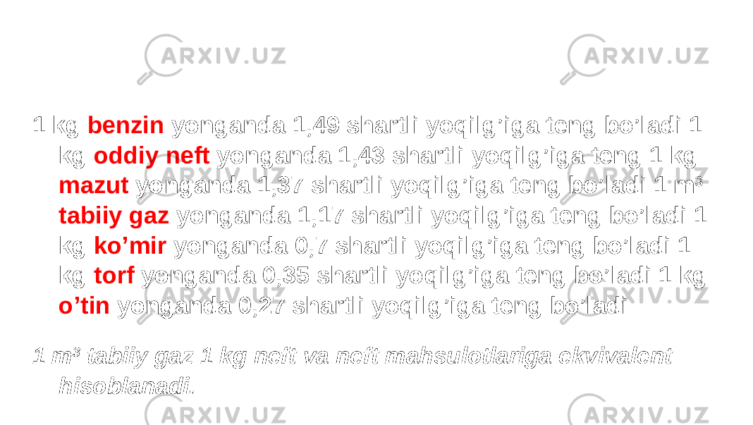 1 kg benzin yonganda 1,49 shartli yoqilg’iga teng bo’ladi 1 kg oddiy neft yonganda 1,43 shartli yoqilg’iga teng 1 kg mazut yonganda 1,37 shartli yoqilg’iga teng bo’ladi 1 m 3 tabiiy gaz yonganda 1,17 shartli yoqilg’iga teng bo’ladi 1 kg ko’mir yonganda 0,7 shartli yoqilg’iga teng bo’ladi 1 kg torf yonganda 0,35 shartli yoqilg’iga teng bo’ladi 1 kg o’tin yonganda 0,27 shartli yoqilg’iga teng bo’ladi 1 m 3 tabiiy gaz 1 kg neft va neft mahsulotlariga ekvivalent hisoblanadi. 