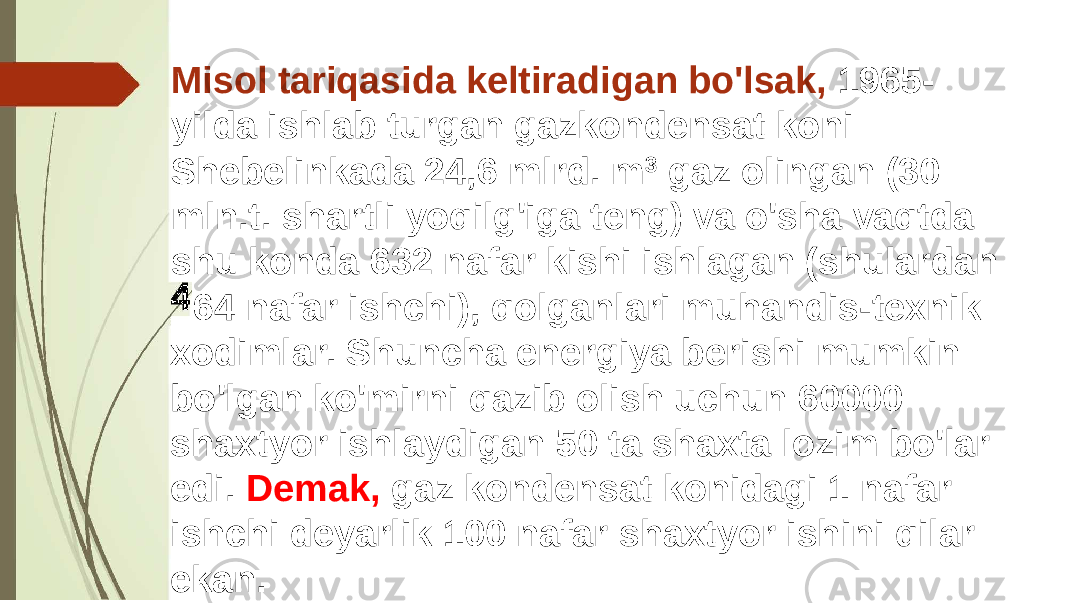 Misol tariqasida keltiradigan bo&#39;lsak, 1965- yilda ishlab turgan gazkondensat koni Shebelinkada 24,6 mlrd. m 3 gaz olingan (30 mln.t. shartli yoqilg&#39;iga teng) va o&#39;sha vaqtda shu konda 632 nafar kishi ishlagan (shulardan 64 nafar ishchi), qolganlari muhandis-texnik xodimlar. Shuncha energiya berishi mumkin bo&#39;lgan ko&#39;mirni qazib olish uchun 60000 shaxtyor ishlaydigan 50 ta shaxta lozim bo&#39;lar edi. Demak, gaz kondensat konidagi 1 nafar ishchi deyarlik 100 nafar shaxtyor ishini qilar ekan. 