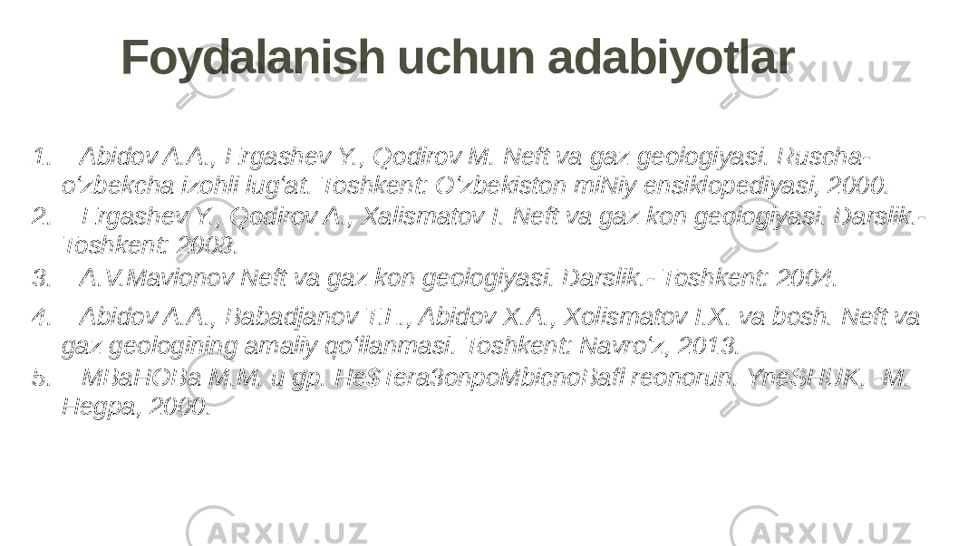 Foydalanish uchun adabiyotlar 1. Abidov A.A., Ergashev Y., Qodirov M. Neft va gaz geologiyasi. Ruscha- o‘zbekcha izohli lug‘at. Toshkent: O‘zbekiston miNiy ensiklopediyasi, 2000. 2. Ergashev Y., Qodirov A., Xalismatov I. Neft va gaz kon geologiyasi. Darslik.- Toshkent: 2008. 3. A.V.Mavlonov Neft va gaz kon geologiyasi. Darslik.- Toshkent: 2004. 4. Abidov A.A., Babadjanov T.L., Abidov X.A., Xolismatov I.X. va bosh. Neft va gaz geologining amaliy qo‘llanmasi. Toshkent: Navro‘z, 2013. 5. MBaHOBa M.M. u gp. He$Tera3onpoMbicnoBafl reonorun. YneSHUK. -M. Hegpa, 2000. 