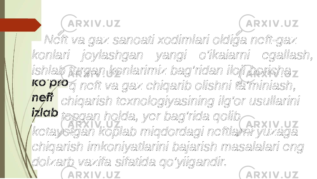 Neft va gaz sanoati xodimlari oldiga neft-gaz konlari joylashgan yangi o’ikaiarni egallash, ishlab turgan konlarimiz bag’ridan iloji boricha q neft va gaz chiqarib olishni ta’miniash, chiqarish texnologiyasining ilg’or usullarini topgan holda, yer bag’rida qolib ketayotgan koplab miqdordagi neftlarni yuzaga chiqarish imkoniyatlarini bajarish masalalari eng dolzarb vazifa sifatida qo’yiigandir. 