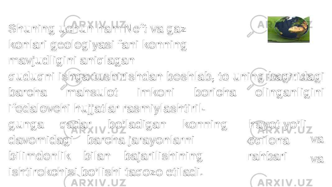 Shuning uchun ham Neft va gaz konlari geologiyasi fani konning mavjudligini aniqlagan quduqni ishga tushirishdan boshlab, to uning bag’ridagi barcha mahsulot imkoni boricha olinganligini ifodalovchi hujjatlar rasmiylashtiril- gunga qadar bo’ladigan konning davomidagi barcha jarayonlarni bilimdonlik bilan bajarilishining ishtirokchisi bo’lishi taqozo etiladi. hayot yo’li oqilona rahbari va va 