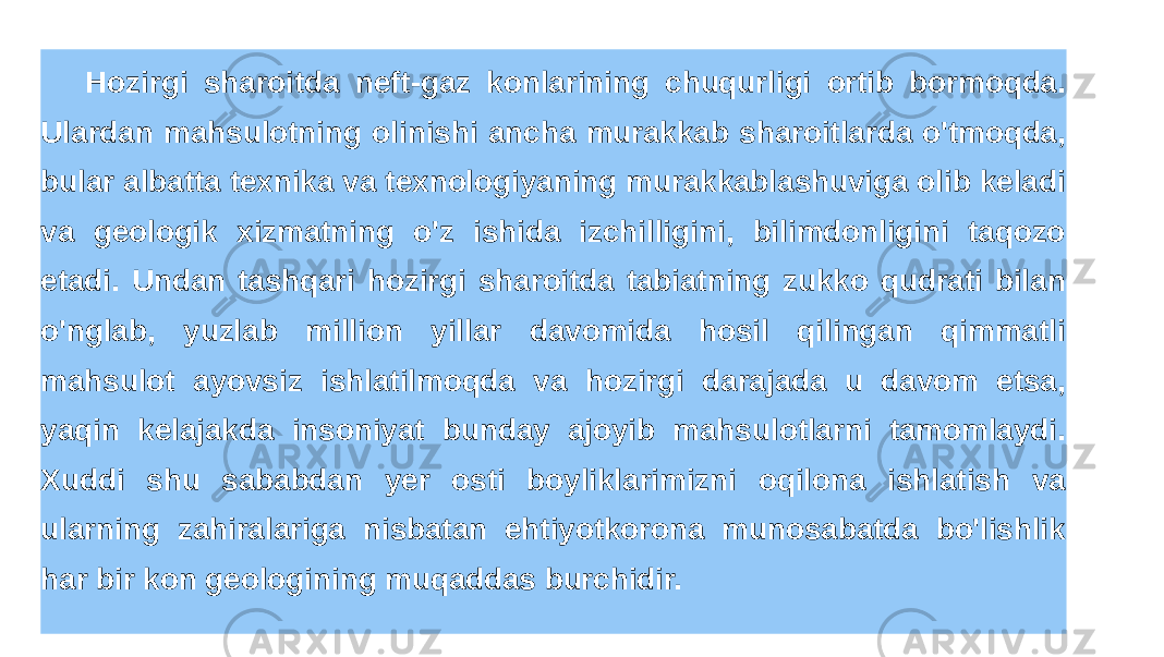 Hozirgi sharoitda neft-gaz konlarining chuqurligi ortib bormoqda. Ulardan mahsulotning olinishi ancha murakkab sharoitlarda o&#39;tmoqda, bular albatta texnika va texnologiyaning murakkablashuviga olib keladi va geologik xizmatning o&#39;z ishida izchilligini, bilimdonligini taqozo etadi. Undan tashqari hozirgi sharoitda tabiatning zukko qudrati bilan o&#39;nglab, yuzlab million yillar davomida hosil qilingan qimmatli mahsulot ayovsiz ishlatilmoqda va hozirgi darajada u davom etsa, yaqin kelajakda insoniyat bunday ajoyib mahsulotlarni tamomlaydi. Xuddi shu sababdan yer osti boyliklarimizni oqilona ishlatish va ularning zahiralariga nisbatan ehtiyotkorona munosabatda bo&#39;lishlik har bir kon geologining muqaddas burchidir. 