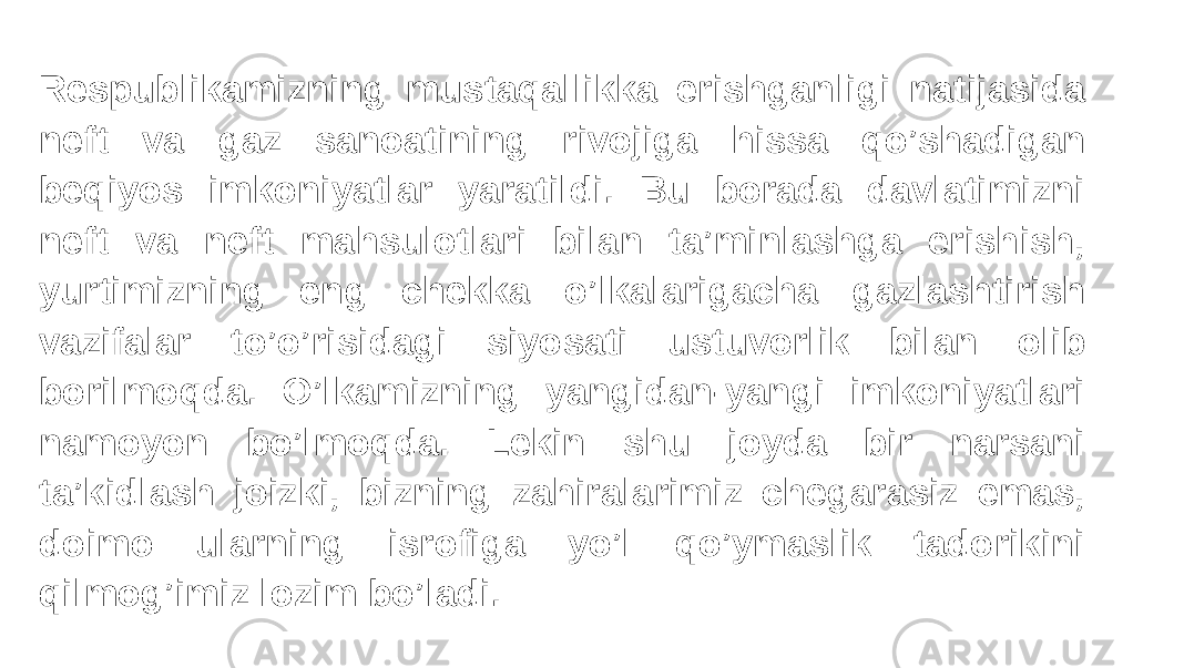 Respublikamizning mustaqallikka erishganligi natijasida neft va gaz sanoatining rivojiga hissa qo’shadigan beqiyos imkoniyatlar yaratildi. Bu borada davlatimizni neft va neft mahsulotlari bilan ta’minlashga erishish, yurtimizning eng chekka o’lkalarigacha gazlashtirish vazifalar to’o’risidagi siyosati ustuvorlik bilan olib borilmoqda. O’lkamizning yangidan-yangi imkoniyatlari namoyon bo’lmoqda. Lekin shu joyda bir narsani ta’kidlash joizki, bizning zahiralarimiz chegarasiz emas, doimo ularning isrofiga yo’l qo’ymaslik tadorikini qilmog’imiz lozim bo’ladi. 