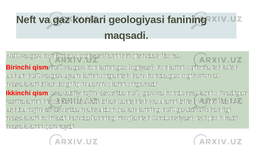 Neft va gaz konlari geologiyasi fanining maqsadi. Neft va gaz konlari geologiyasi fani ikki qismdan iborat: Birinchi qism neft va gaz konlarini geologiyasi, konlarini oqilona ishlatish uchun neft va gaz uyumlarini o‘rganish ham konda geologik xizmat masalalari bilan bog‘liq muammolarni o‘rganadi. Ikkinchi qism esa tabiiy rejim asosida neft, gaz va kondensatlarni olinadigan zaxiralarini hisoblash usullari bilan tanishish va ularni bilish va qo‘llash va ushbu rejimlar asosida mahsuldor qatlamlarning neft-gazberuvchanligi masalalari ko‘riladi hamda fanning rivojlanish tendensiyasi, istiqboli kabi masalalarni qamraydi. 