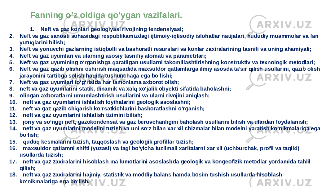 Fanning o’z oldiga qo’ygan vazifalari. 1. Neft va gaz konlari geologiyasi rivojining tendensiyasi; 2. Neft va gaz sanoati sohasidagi respublikamizdagi ijtimoiy-iqtisodiy islohatlar natijalari, hududiy muammolar va fan yutuqlarini bilish; 3. Neft va yonuvchi gazlarning istiqbolli va bashoratli resurslari va konlar zaxiralarining tasnifi va uning ahamiyati; 4. Neft va gaz uyumlari va ularning asosiy tasnifiy alomati va parametrlari; 5. Neft va gaz uyumining o‘rganishga qaratilgan usullarni takomillashtirishning konstruktiv va texnologik metodlari; 6. Neft va gaz qazib olishni oshirish maqsadida maxsuldor qatlamlarga ilmiy asosda ta’sir qilish usullarini, qazib olish jarayonini tartibga solish haqida tushunchaga ega bo‘lishi; 7. Neft va gaz uyumlari to‘g‘risida har tamonlama axborot olish; 8. neft va gaz uyumlarini statik, dinamik va xalq xo‘jalik obyekti sifatida baholashni; 9. olingan axboratlarni umumlashtirish usullarini va ularni rivojini aniqlash; 10. neft va gaz uyumlarini ishlatish loyihalarini geologik asoslashni; 11. neft va gaz qazib chiqarish ko‘rsatkichlarini bashoratlashni o’rganish; 12. neft va gaz uyumlarini ishlatish tizimini bilish; 13. joriy va so‘nggi neft, gazokondensat va gaz beruvchanligini baholash usullarini bilish va ulardan foydalanish; 14. neft va gaz uyumlarini modelini tuzish va uni so‘z bilan xar xil chizmalar bilan modelni yaratish ko‘nikmalariga ega bo‘lish; 15. quduq kesmalarini tuzish, taqqoslash va geologik profillar tuzish; 16. maxsuldor qatlamni shifti (yuzasi) va tagi bo‘yicha tuzilmali xaritalarni xar xil (uchburchak, profil va taqlid) usullarda tuzish; 17. neft va gaz zaxiralarini hisoblash ma’lumotlarini asoslashda geologik va kongeofizik metodlar yordamida tahlil qilish; 18. neft va gaz zaxiralarini hajmiy, statistik va moddiy balans hamda bosim tushish usullarda hisoblash ko‘nikmalariga ega bo‘lish. 