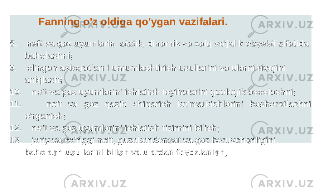 Fanning o&#39;z oldiga qo&#39;ygan vazifalari. 8. neft va gaz uyumlarini statik, dinamik va xalq xo&#39;jalik obyekti sifatida baholashni; 9. olingan axboratlarni umumlashtirish usullarini va ularni rivojini aniqlash; 10. neft va gaz uyumlarini ishlatish loyihalarini geologik asoslashni; 11. neft va gaz qazib chiqarish ko&#39;rsatkichlarini bashoratlashni o&#39;rganish; 12. neft va gaz uyumlarini ishlatish tizimini bilish; 13. joriy va so&#39;nggi neft, gazokondensat va gaz beruvchanligini baholash usullarini bilish va ulardan foydalanish; 