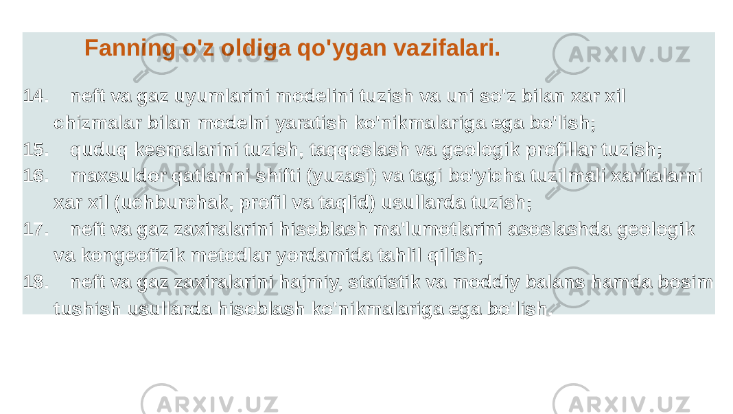 Fanning o&#39;z oldiga qo&#39;ygan vazifalari. 14. neft va gaz uyumlarini modelini tuzish va uni so&#39;z bilan xar xil chizmalar bilan modelni yaratish ko&#39;nikmalariga ega bo&#39;lish; 15. quduq kesmalarini tuzish, taqqoslash va geologik profillar tuzish; 16. maxsuldor qatlamni shifti (yuzasi) va tagi bo&#39;yicha tuzilmali xaritalarni xar xil (uchburchak, profil va taqlid) usullarda tuzish; 17. neft va gaz zaxiralarini hisoblash ma&#39;lumotlarini asoslashda geologik va kongeofizik metodlar yordamida tahlil qilish; 18. neft va gaz zaxiralarini hajmiy, statistik va moddiy balans hamda bosim tushish usullarda hisoblash ko&#39;nikmalariga ega bo&#39;lish. 