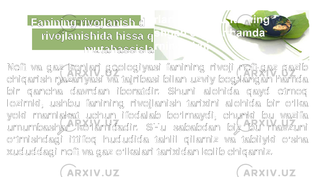 Fanining rivojlanish d rivojlanishida hissa q mutahassisla Neft va gaz konlari geologiyasi fanining rivoji neft-gaz qazib chiqarish nazariyasi va tajribasi bilan uzviy bog’langan hamda bir qancha davrdan iboratdir. Shuni alohida qayd etmoq lozimki, ushbu fanining rivojlanish tarixini alohida bir o’lka yoki mamlakat uchun ifodalab bo’lmaydi, chunki bu vazifa umumbashar ko’lamidadir. SHu sababdan biz bu mavzuni o’tmishdagi ittifoq hududida tahlil qilamiz va tabiiyki o’sha xududdagi neft va gaz o’lkalari tarixidan kelib chiqamiz. 