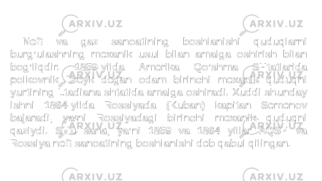 Neft va gaz sanoatining boshlanishi quduqlarni burg’ulashning mexanik usul bilan amalga oshirish bilan bog’liqdir. 1859-yilda Amerika Qo’shma SHtatlarida polkovnik Dreyk degan odam birinchi mexanik quduqni yurtining Ltadiana shtatida amalga oshiradi. Xuddi shunday ishni 1864-yilda Rossiyada (Kuban) kapitan Semenov bajaradi, ya’ni Rossiyadagi birinchi mexanik quduqni qaziydi. SHu sana, ya’ni 1859 va 1864 yillar AQSH va Rossiya neft sanoatining boshlanishi deb qabul qilingan. 