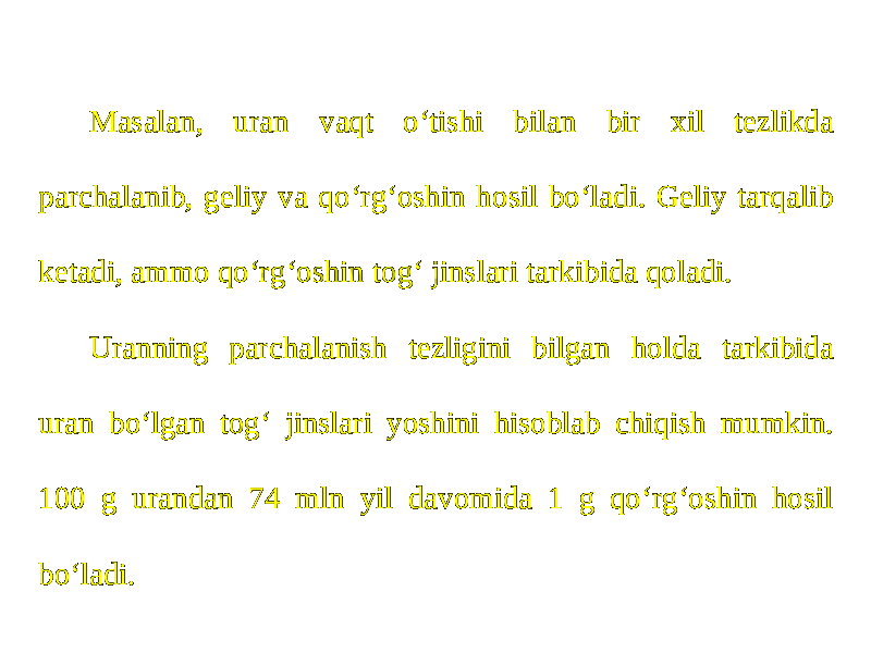 Masalan, uran vaqt o‘tishi bilan bir xil tezlikda parchalanib, geliy va qo‘rg‘oshin hosil bo‘ladi. Geliy tarqalib ketadi, ammo qo‘rg‘oshin tog‘ jinslari tarkibida qoladi. Uranning parchalanish tezligini bilgan holda tarkibida uran bo‘lgan tog‘ jinslari yoshini hisoblab chiqish mumkin. 100 g urandan 74 mln yil davomida 1 g qo‘rg‘oshin hosil bo‘ladi. 