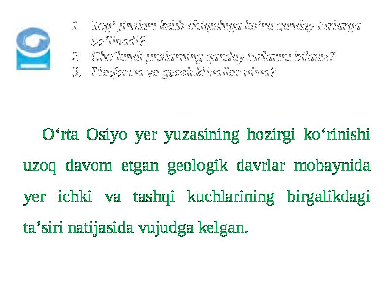 1. Tog‘ jinslari kelib chiqishiga ko‘ra qanday turlarga bo‘linadi? 2. Cho‘kindi jinslarning qanday turlarini bilasiz? 3. Platforma va geosinklinallar nima? O‘rta Osiyo yer yuzasining hozirgi ko‘rinishi uzoq davom etgan geologik davrlar mobaynida yer ichki va tashqi kuchlarining birgalikdagi ta’siri natijasida vujudga kelgan. 