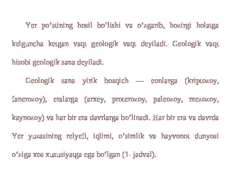 Yer po‘stining hosil bo‘lishi va o‘zgarib, hozirgi holatga kelguncha ketgan vaqt geologik vaqt deyiladi. Geologik vaqt hisobi geologik sana deyiladi. Geologik sana yirik bosqich — eonlarga (kriptozoy, fanerozoy), eralarga (arxey, proterozoy, paleozoy, mezozoy, kaynozoy) va har bir era davrlarga bo‘linadi. Har bir era va davrda Yer yuzasining relyefi, iqlimi, o‘simlik va hayvonot dunyosi o‘ziga xos xususiyatga ega bo‘lgan (1- jadval). 