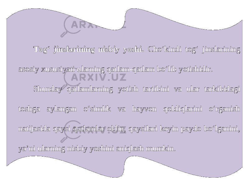 Tog‘ jinslarining nisbiy yoshi. Cho‘kindi tog‘ jinslarining asosiy xususiyati ularning qatlam-qatlam bo‘lib yotishidir. Shunday qatlamlarning yotish tartibini va ular tarkibidagi toshga aylangan o‘simlik va hayvon qoldiqlarini o‘rganish natijasida qaysi qatlamlar oldin, qaysilari keyin paydo bo‘lganini, ya’ni ularning nisbiy yoshini aniqlash mumkin. 