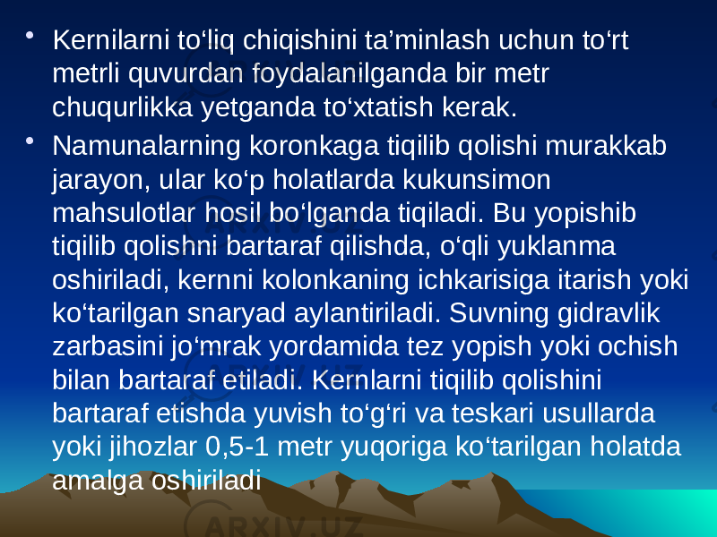 • Kernilarni tо‘liq chiqishini ta’minlash uchun tо‘rt metrli quvurdan foydalanilganda bir metr chuqurlikka yetganda tо‘xtatish kerak. • Namunalarning koronkaga tiqilib qolishi murakkab jarayon, ular kо‘p holatlarda kukunsimon mahsulotlar hosil bо‘lganda tiqiladi. Bu yopishib tiqilib qolishni bartaraf qilishda, о‘qli yuklanma oshiriladi, kernni kolonkaning ichkarisiga itarish yoki kо‘tarilgan snaryad aylantiriladi. Suvning gidravlik zarbasini jо‘mrak yordamida tez yopish yoki ochish bilan bartaraf etiladi. Kernlarni tiqilib qolishini bartaraf etishda yuvish tо‘g‘ri va teskari usullarda yoki jihozlar 0,5-1 metr yuqoriga kо‘tarilgan holatda amalga oshiriladi 