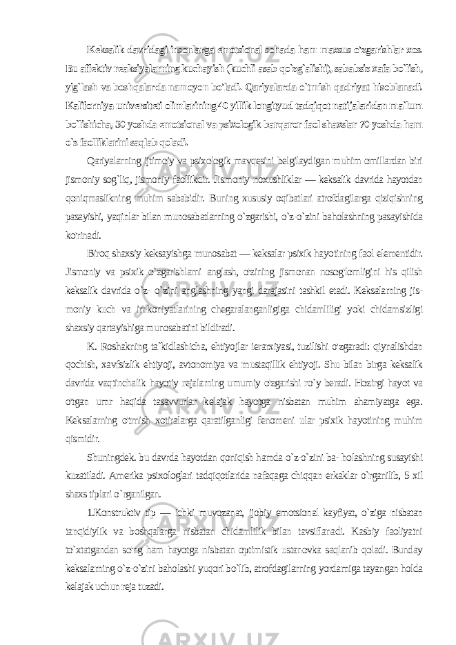 Keksalik davridagi insonlarga emotsional sohada ham maxsus o&#39;zgarishlar xos. Bu affektiv reaksiyalarning kuchayish (kuchli asab qo`zg`alishi), sababsiz xafa bo`lish, yig`lash va boshqalarda namoy on bo&#39;ladi. Qariyalarda o`tmish qadriyat hisoblanadi. Kaliforniya universiteti olimlarining 40 yillik longityud tadqiqot natijalaridan ma`lum bo`lishicha, 30 yoshda emotsional va psixologik barqaror faol shaxslar 70 yoshda ham o`z faolliklarini saqlab qoladi. Qariyalarning ijtimoiy va psixologik mavqesini belgilaydigan muhim omillardan biri jismoniy sog`liq, jismoniy faollikdir. Jis moniy noxushliklar — keksalik davrida hayotdan qoniqmaslikning muhim sababidir. Buning xususiy oqibatlari atrofdagilarga qiziqishning pasayishi, yaqinlar bilan munosabatlarning o`zgarishi, o`z-o`zini baholashning pasayishida ko&#39;rinadi. Biroq shaxsiy keksayishga munosabat — keksalar psixik hayo tining faol elementidir. Jismoniy va psixik o`zgarishlarni anglash, o&#39;zining jismonan nosog&#39;lomligini his qilish keksalik davrida o`z- o`zini anglashning yangi darajasini tashkil etadi. Keksalarning jis - moniy kuch va imkoniyatlarining chegaralanganligiga chidamliligi yoki chidamsizligi shaxsiy qartayishiga munosabatini bildiradi. K. Roshakning ta`kidlashicha, ehtiyojlar ierarxiyasi, tuzilishi o&#39;zgaradi: qiynalishdan qochish, xavfsizlik ehtiyoji, avtonomiya va mustaqillik ehtiyoji. Shu bilan birga keksalik davrida vaqtinchalik hayotiy rejalarning umumiy o&#39;zgarishi ro`y beradi. Hozirgi hayot va o&#39;tgan umr haqida tasavvurlar kelajak hayotga nisbatan muhim ahamiyatga ega. Keksalarning o&#39;tmish xotiralarga qaratilganligi fenomeni ular psixik hayotining muhim qismidir. Shuningdek. bu davrda hayotdan qoniqish hamda o`z-o`zini ba- holashning susayishi kuzatiladi. Amerika psixologlari tadqiqotlarida nafaqaga chiqqan erkaklar o`rganilib, 5 xil shaxs tiplari o `rganilgan. 1.Konstruktiv tip — ichki muvozanat, ijobiy emotsional kayfiyat, o`ziga nisbatan tanqidiylik va boshqalarga nisbatan chidamlilik bilan tavsiflanadi. Kasbiy faoliyatni to`xtatgandan so&#39;ng ham hayotga nisbatan optimistik ustanovka saqlanib qoladi. Bunday keksalarning o`z-o`zini baholashi yuqori bo`lib, atrofdagilarning yordamiga tayangan holda kelajak uchun reja tuzadi. 