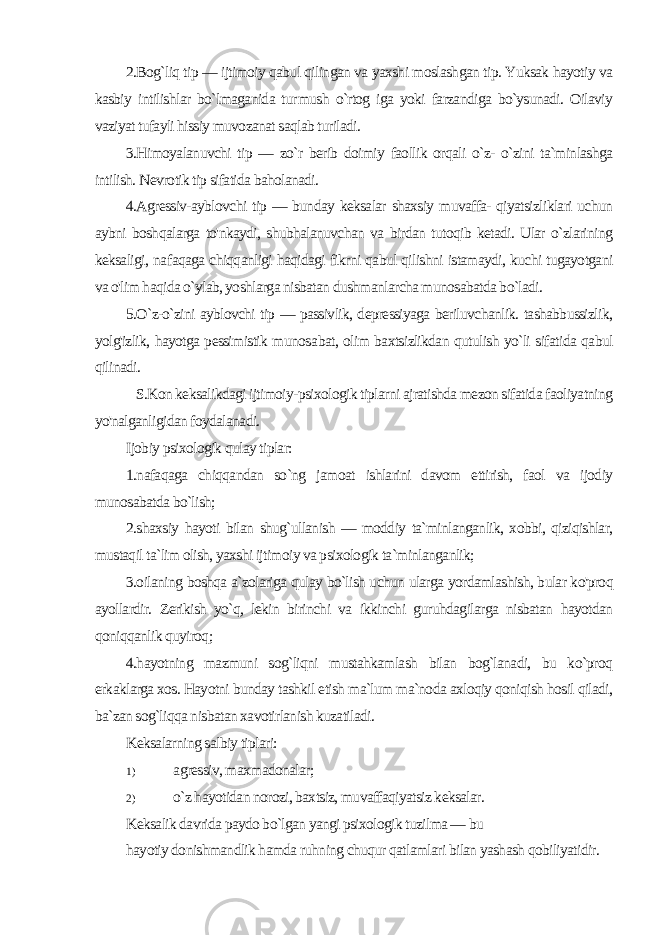 2.Bog`liq tip — ijtimoiy qabul qilingan va yaxshi moslashgan tip. Yuksak hayotiy va kasbiy intilishlar bo`lmaganida tur mush o`rtog iga yoki farzandiga bo`ysunadi. Oilaviy vaziyat tufayli hissiy muvozanat saqlab turiladi. 3.Himoyalanuvchi tip — zo`r berib doimiy faollik orqali o`z- o`zini ta`minlashga intilish. Nevrotik tip sifatida baholanadi. 4.Agressiv-ayblovchi tip — bunday keksalar shaxsiy muvaffa- qiyatsizliklari uchun aybni boshqalarga to&#39;nkaydi, shubhalanuvchan va birdan tutoqib ketadi. Ular o`zlarining keksaligi, na faqaga chiqqanligi haqidagi fikrni qabul qilishni istamaydi, kuchi tugayotgani va o&#39;lim haqida o`ylab, yoshlarga nisbatan dushmanlarcha munosabatda bo`ladi. 5.O`z-o`zini ayblovchi tip — passivlik, depressiyaga beriluvchanlik. tashabbussizlik, yolg&#39;izlik, hayotga pessimistik munosa bat, olim baxtsizlikdan qutulish yo`li sifatida qabul qilinadi. S.Kon keksalikdagi ijtimoiy-psixologik tiplarni ajratishda mezon sifatida faoliyatning yo&#39;nalganligidan foydalanadi. Ijobiy psixologik qulay tiplar: 1.nafaqaga chiqqandan so`ng jamoat ishlarini davom ettirish, faol va ijodiy munosabatda bo`lish; 2.shaxsiy hayoti bilan shug`ullanish — moddiy ta`minlanganlik, xobbi, qiziqishlar, mustaqil ta`lim olish, yaxshi ijtimoiy va psixologik ta`minlanganlik; 3.oilaning boshqa a`zolariga qulay bo`lish uchun ularga yordamlashish, bular ko&#39;proq ayollardir. Zerikish yo`q, lekin birinchi va ikkinchi guruhdagilarga nisbatan hayotdan qoniqqanlik quyiroq; 4.hayotning mazmuni sog`liqni mustahkamlash bilan bog`lanadi, bu ko`proq erkaklarga xos. Hayotni bunday tashkil etish ma`lum ma`noda axloqiy qoniqish hosil qiladi, ba`zan sog`liqqa nisbatan xavotirlanish kuzatiladi. Keksalarning salbiy tiplari: 1) agressiv, maxmadonalar; 2) o`z hayotidan norozi, baxtsiz, muvaffaqiyatsiz keksalar. Keksalik davrida paydo bo`lgan yangi psixologik tuzilma — bu hayotiy donishmandlik hamda ruhning chuqur qatlamlari bilan yashash qobiliyatidir. 