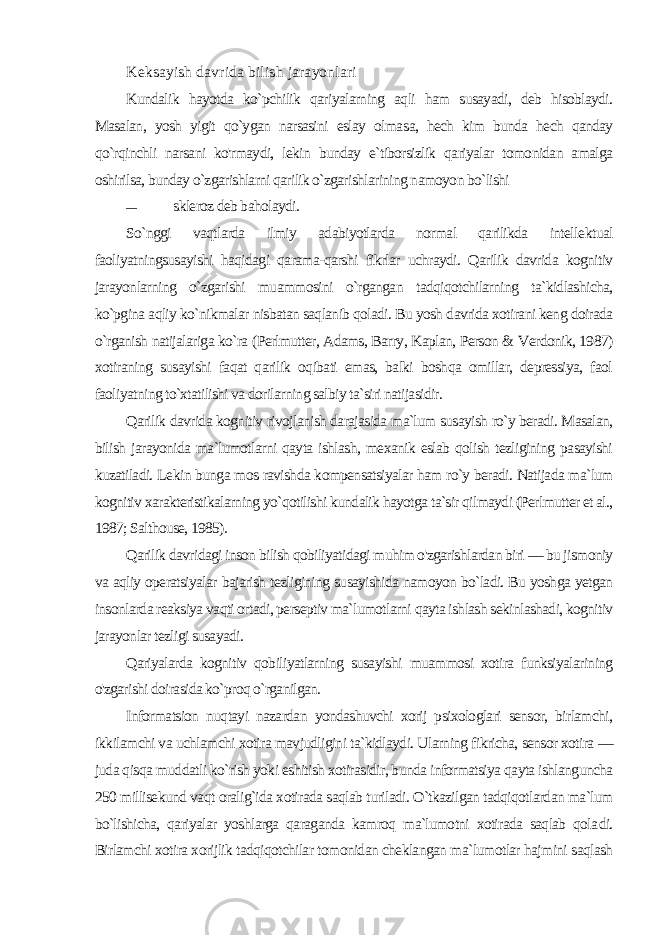 Keksayish davrida bilish jarayonlari Kundalik hayotda ko`pchilik qariyalarning aqli ham susayadi, deb hisoblaydi. Masalan, yosh yigit qo`ygan narsasini eslay olma sa, hech kim bunda hech qanday qo`rqinchli narsani ko&#39;rmaydi, lekin bunday e`tiborsizlik qariyalar tomonidan amalga oshirilsa, bunday o`zgarishlarni qarilik o`zgarishlarining namoyon bo`lishi — skleroz deb baholaydi. So`nggi vaqtlarda ilmiy adabiyotlarda normal qarilikda intelle ktual faoliyatningsusayishi haqidagi qarama-qarshi fikrlar uchraydi. Qarilik davrida kognitiv jarayonlarning o`zgarishi muammosini o`rgangan tadqiqotchilarning ta`kidlashicha, ko`pgina aqliy ko`nikmalar nisbatan saqlanib qoladi. Bu yosh davrida xotirani keng doirada o`rganish natijalariga ko`ra (Perlmutter, Adams, Barry, Kaplan, Person & Verdonik, 1987) xotiraning susayishi faqat qarilik oqibati emas, balki boshqa omillar, depressiya, faol faoliyatning to`xtatilishi va dorilarning salbiy ta`siri natijasidir. Qarilik davrida kognitiv rivojlanish darajasida ma`lum susayish ro`y beradi. Masalan, bilish jarayonida ma`lumotlarni qayta ishlash, mexanik eslab qolish tezligining pasayishi kuzatiladi. Le kin bunga mos ravishda kompensatsiyalar ham ro`y beradi. Natijada ma`lum kognitiv xarakteristikalarning yo`qotilishi kundalik hayotga ta`sir qilmaydi (Perlmutter et al., 1987; Salthouse, 1985). Qarilik davridagi inson bilish qobiliyatidagi muhim o&#39;zgarishlardan biri — bu jismoniy va aqliy operatsiyalar bajarish tezligining susayishida namoyon bo`ladi. Bu yoshga yetgan insonlarda reaksiya vaqti ortadi, perseptiv ma`lumotlarni qayta ishlash sekinlashadi, kognitiv jarayonlar tezligi susayadi. Qariyalarda kognitiv qobiliyatlarning susayishi muammosi xotira funksiyalarining o&#39;zgarishi doirasida ko`proq o`rganilgan. Informatsion nuqtayi nazardan yondashuvchi xorij psixologlari sensor, birlamchi, ikkilamchi va uchlamchi xotira mavjudligini ta`kidlaydi. Ularning fikricha, sensor xotira — juda qisqa mud datli ko`rish yoki eshitish xotirasidir, bunda informatsiya qayta ishlanguncha 250 millisekund vaqt oralig`ida xotirada saqlab turiladi. O`tkazilgan tadqiqotlardan ma`lum bo`lishicha, qariyalar yoshlarga qaraganda kamroq ma`lumotni xotirada saqlab qola di. Birlamchi xotira xorijlik tadqiqotchilar tomonidan cheklangan ma`lumotlar hajmini saqlash 