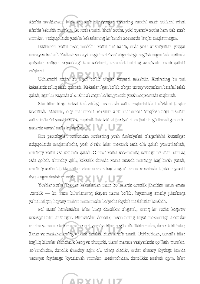 sifatida tavsiflanadi. Masalan, sotib olinayotgan tovarning narxini eslab qolishni misol sifatida keltirish mumkin. Bu xotira turini ishchi xotira, yoki operativ xotira ham deb atash mumkin. Tadqiqotlarda yoshlar keksalarning bir lamchi xotirasida farqlar aniqlanmagan. Ikkilamchi xotira uzoq muddatli xotira turi bo`lib, unda yosh xususiyatlari yaqqol namoyon bo`ladi. Yodlash va qayta esga tushirishni o&#39;rganishga bag`ishlangan tadqiqotlarda qariyalar berilgan ro`yxatdagi kam so`zlarni, rasm detallarining oz qismini eslab qolishi aniqlandi. Uchlamchi xotira bu ilgari bo`lib o`tgan voqeani eslashdir. Xotiraning bu turi keksalarda to`liq eslab qolinadi. Keksalar ilgari bo`lib o`tgan tarixiy voqealarni batafsil eslab qoladi, agar bu voqeada o`zi ishtirok etgan bo`lsa, yanada yaxshiroq xotirada saqlanadi. Shu bilan birga keksalik davridagi insonlarda xotira saqlanishida individual farqlar kuzatiladi. Masalan, oliy ma`lumotli kek salar o`rta ma`lumotli tengdoshlariga nisbatan xotira testlarini yaxshiroq eslab qoladi. Intellektual faoliyat bilan faol shug`ullanadiganlar bu testlarda yaxshi natija ko`rsatishadi. Rus psixologlari tomonidan xotiraning yosh funksiyalari o`zgarishini kuzatilgan tadqiqotlarda aniqlanishicha, yosh o`tishi bilan mexanik esda olib qolish yomonlashadi, mantiqiy xotira esa saqlanib qoladi. Obrazli xotira so`z-mantiq xotiraga nisbatan kamroq esda qoladi. Shunday qilib, keksalik davrida xotira asosida mantiqiy bog`lanish yotadi, mantiqiy xotira tafakkur bilan chambarchas bog`langani uchun keksalarda tafakkur yaxshi rivojlangan deyish mumkin. Yoshlar xotira jihatdan keksalardan ustun bo`lsalarda donolik jihatidan ustun emas. Donolik — bu inson bilimlarining ekspert tizimi bo`lib, hayotning amaliy jihatlariga yo`naltirilgan, hayotiy muhim muammolar bo`yicha foydali maslahatlar benshdir. Pol B.Bal hamkasblari bilan birga donolikni o`rganib, uning bir necha kognitiv xususiyatlarini aniqlagan. Birinchidan dono lik, insonlarning hayot mazmuniga aloqador muhim va murak kab muammolarni yechish bilan bog`liqdir. Ikkinchidan, donolik bilimlar, fikrlar va maslahatlarning yuksak darajasi bilan ajralib turadi. Uchinchidan, donolik bilan bog`liq bilimlar shunchalik keng va chuqurki, ularni maxsus vaziyatlarda qo`llash mumkin. To`rtinchidan, donolik shunday aqlni o`z ichiga oladiki, undan shaxsiy foydaga hamda insoniyat foydasiga foydalanish mumkin. Beshinchidan, donolikka erishish qiyin, lekin 