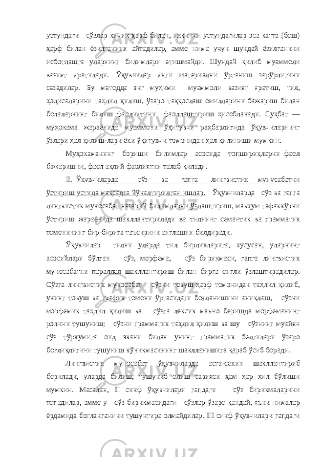 устундаги сўзлар кичик ҳарф билан, иккинчи устундагилар эса катта (бош) ҳарф билан ёзилганини айтадилар, аммо нима учун шундай ёзилганини исботлашга уларнинг билимлари етишмайди. Шундай қилиб муаммоли вазият яратилади. Ўқувчилар янги материални ўрганиш зарўрлигини сезадилар. Бу методда энг муҳими муаммоли вазият яратиш, тил, ҳодисаларини таҳлил қилиш, ўзаро таққослаш омилларини бажариш билан болаларнинг билиш фаолиятини фаоллаштириш ҳисобланади. Суҳбат — муҳокама жараёнида муаммони ўқитувчи раҳбарлигида ўқувчиларнинг ўзлари ҳал қи лиш-лари ёки ўқитувчи томонидан ҳал қилиниши мумкин. Муҳокаманинг бориши билимлар асосида топшириқларни фаол бажаришни, фаол ақлий фаолиятни талаб қилади. II. Ўқувчиларда сўз ва гапга лингвистик мунусабатни ўстириш устида мақсадга йўналтирилган ишлар. Ўқувчиларда сўз ва гапга лингвистик муносабат назарий билимларни ўзлаштириш, мавҳум тафаккўрни ўстириш жараёнида шакллантирилади ва тилнинг семантик ва грамматик томонининг бир-бирига таъсирини англашни билдиради. Ўқувчилар тилни уларда тил бирликларига, хусусан, уларнинг асосийлари бўлган сўз, морфема, сўз бирикмаси, гапга лингвистик муносабатни параллел шакллантириш билан бирга онгли ўзлаштирадилар. Сўзга лингвистик муносабат сўзни товуш-ҳарф томонидан таҳлил қилиб, унинг товуш ва график томони ўртасидаги боғланишини аниқлаш, сўзни морфемик таҳлил қилиш ва сўзга лексик маъно беришда морфеманинг ролини тушуниш; сўзни грам матик таҳлил қилиш ва шу сўзнинг муайян сўз тўркумига оид экани билан унинг грамматик белгилари ўзаро боғлиқлигини тушуниш кўникмасининг шаклланишига қараб ўсиб боради. Лингвистик муносабат ўқувчиларда аста-секин шакллантириб борилади, уларда билиш, тушуниб олиш савияси ҳам ҳар хил бўлиши мумкин. Масалан, II синф ўқувчилари гапдаги сўз бирикмаларини топадилар, аммо у сўз бирикмасидаги сўзлар ўзаро қандай, яъни нималар ёрдамида боғланганини тушунтира олмайдилар. III синф ўқувчилари гапдаги 