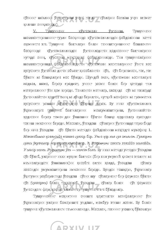 сўзнинг шаклини ўзгартириш учун, гапда сўзларни боғлаш учун хпзмат қилиши аниқланади). V. Тушунчани кўргазмали ўрганиш. Тушунчани шакллантиришнинг турли босқичида кўргазмалиликдан фойдаланиш катта аҳамиятга эга. Тушунча белгилари билан таништиришнинг бошланғич босқичида кўргазмалиликдан ўрганиладиган ҳ одисанннг белгиларини нутқда аниқ, кўрсатиш мақсадида фойдаланилади. Тил тушунчаларини шакллантиришда фойдаланиладиган кўргазмали воситаларнинг ўзига хос хусусияти ўрганила-диган объект ҳисобланган сўз, сўз бирикмаси, гап, гап бўлаги ва бошқаларга мос бўлади. Шундай экан, кўргазмали воситаларга жадвал, шема, бирор предмет, унинг расми билан бир қаторда тил материалнинг ўзи ҳам киради. Танланган матнлар, алоҳида сўз ва гапларда ўрганилаётган ҳодиса аниқ ва лўнда берилган, нутқий вазифаси ва грамматик хусусияти равшан кўрсатилган бўлиши керак. Бу ички кўргазмалилик ўқувчиларга тушунча белгиларини мавҳумлаштириш, ўрганилаётган ҳодисани бирор томон-дан ўхшашни бўлган бошқа ҳодисалар орасидаи топиш имконини беради. Масалан, ўзакдош сўзларни ўрганишда таркибида бир неча ўзакдош сўз бўлган матндан фойдаланиш мақсадга мувофиқ: 1. Мактабимиз ҳовлисида катта гулзор бор. Унга ҳар хил гул экилган. Гулларни гулчи ўқувчилар парвариш қиладилар. 2. Раҳимнинг отаси заводда ишлайди. У илғор ишчи. Раҳимнинг ў зи — ишчан бола. Бу икки матнда учтадаи ўзакдош сўз бўлиб, уларнинг икки муҳим белгиси (бир хил умумий қисмга эгалиги ва маъноларидаги ўхшашлик)ни ҳисобга олган ҳолда, ўзакдош сўзлар юзасидан умумлаштириш имконини беради. Бундан ташқари, ўқувчилар ўқитувчи раҳбарлигида ўзакдош сўзни шу сўзларнпнг бир формаси бўлган сўз (гулларни) билан таққослаб, ўзакдош сўзлар билан сўз формаси ўртасидаги фарқ ҳақида элементар тушунчага эга бўладилар. Тушунчанинг мо ҳ ияти н и очишга қаратилган ваз и фалар н инг ўзи ўқувчиларни уларни бажар и шга у н даши, мажб у р этиш и лоз и м . Бу билан тушунча кўргазмал и лиги таъминланади. Масалан, гапнннг уюши қ бўлаклари 