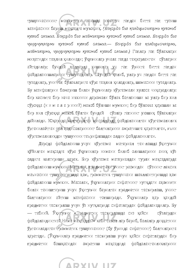 тушунчасининг мо ҳ иятин и очишда икки-уч гапдан б и тта гап т у зиш вазифасини б е риш ма қ садга мувофи қ. (Ба ҳ орда биз қ алдир ғ очларни қ увониб к утиб оламиз. Ба ҳ орда б и з ма йналарни қ увониб кутиб оламиз. Ба ҳ орда биз чу ғу рч уқ ларни қувониб кутиб оламиз.— Ба ҳ орда биз қ алдир ғ очларн и , майналарни, чу ғу рчу қ ларни қ увониб кутиб оламиз.) Га п лар гап бўлаклари жиҳати дан та ҳ лил қилинади; ўқ увчилар учала гапд а такрорланган сўзларн и а йтадилар; бунда й ҳ олларда кишилар уч гап ўрнига битта гапдан фойдаланишларини тушунадилар. Шунда й қилиб, улар уч гапдан битта гап тузадилар, ун и гап бўлакларига кўра та ҳ лил қ иладилар, шемасин и тузадилар. Бу вазифаларн и бажар и ш билан ўқ увчилар кўргазмали хулоса ч иқ арад и лар: бир кесимга бир неча иккинчи даражали бўлак бо ғ ланиши ва улар бир хил сўро ққ а (н и м а л а р и н и?) жавоб б ў лиши мумкин; бир бўлакка қ арашли ва бир хил сўро ққ а жавоб бўлган бунда й сўзлар гапнинг уюши қ бўлаклари дейилад и . Ю қ орида келтирилган мисолларда фойдала ни лган кўргазмалил и к ўрганила ё тган тил ҳ одисаларининг б е лгиларини ажратишга қ аратилга н , яъ ни кўргазмалиликдан тушунчни таър и флашдан олди н фойдаланилган. Дарсда фойдаланиш учун кўргазма мат е ри а л та н- лашда ўқитувчи қўйилган мақсадга кўра ўқувчилар нимани билиб олишларини аниқ кўз олдига келтириши керак. Бир кўргазма материалдан турли мақсадларда фойдаланиш мумкин. Масалан, предмет ёки унинг расмидан сўзнинг лексик маъносини тушунтиришда ҳам, грамматик тушунчани шакллантиришда ҳам фойдаланиш мумкин. Масалан, ўқувчиларни сифатнинг нутқдаги аҳамияти билан таништириш учун ўқитувчи берилган предметни тасвирлаш, унинг белгиларини айтиш вазифасини топширади. Ўқувчилар ҳар қандай предметни тасвирлаш учун ўз нутқларида сифатлардан фойдаланадилар. Бу — табиий. Ўқитувчи «Предметни тасвирлашда сиз қайси сўзлардан фойдаландингиз? Нима мақсадда?» каби савол-лар бериб, болалар диққатини ўрганиладиган грамматик тушунчанинг (бу ўринда сифатнинг) белгиларига қаратади. (Ўқувчилар предметни тасвирлаш учуи қайси сифатлардан бир предметни бошқасидан ажратиш мақсадида фойдаланганликларини 