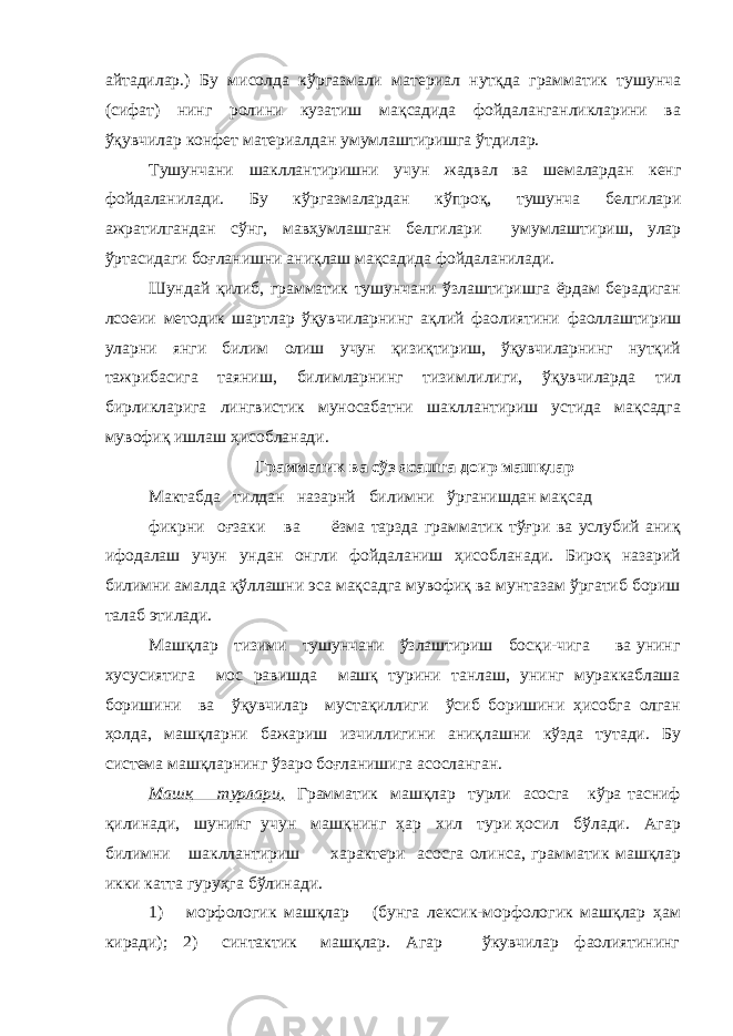 айтадилар.) Бу мисолда кўргазмали материал нутқда грамматик тушунча (сифат) нинг ролини кузатиш мақсадида фойдаланганликларини ва ўқувчилар конфет материалдан умумлаштиришга ўтдилар. Тушу н чани шаклла н т и р и шн и учу н жад в ал в а ш е малард а н к е нг фо й дала ни лади. Бу к ўр газмаларда н к ў про қ , тушунча б е лгилар и а жр а т и л га нд ан с ўн г, м авҳ умлашга н б е лгилар и умумлашт и р и ш, улар ўртасидаги бо ғ ла н ишн и ани қ ла ш ма қ садида фойдаланилади. Шундай қилиб, грамматик тушунчани ўзлаштиришга ёрдам берадиган лсоеии методик шартлар ўқувчиларнинг ақлий фаолиятини фаоллаштириш уларни янги билим олиш учун қизиқтириш, ўқувчиларнинг нутқий тажрибасига таяниш, билимларнинг тизимлилиги, ўқувчиларда тил бирликларига лингвистик муносабатни шакллантириш устида мақсадга мувофиқ ишлаш ҳисобланади. Грамматик ва сўз ясашга доир машқлар М актабда тилдан н азарнй б и л и мни ўрга нишдан мақсад фикрни оғзаки ва ёзма тарзда грамматик тўғри ва услубий аниқ ифодалаш учун ундан онгли фойдаланиш ҳисобланади. Бироқ назарий билимни амалда қўллашни эса мақсадга мувофиқ ва мунтазам ўргатиб бориш талаб этилади. Машқлар тизими тушунчани ўзлаштириш босқи-чига ва унинг хусусиятига мос равишда машқ турини танлаш, унинг мураккаблаша боришини ва ўқувчилар мустақиллиги ўсиб боришини ҳисобга олган ҳолда, машқларни бажариш изчиллигини аниқлашни кўзда тутади. Бу система машқларнинг ўзаро боғланишига асосланган. Машқ турлари . Грамматик машқлар турли асосга кўра тасниф қилинади, шунинг учун машқнинг ҳар хил тури ҳосил бўлади. Агар билимни шакллантириш характери асосга олинса, грамматик машқлар икки катта гуруҳга бўлинади. 1) морфологик машқлар (бунга лексик-морфологик машқлар ҳам киради); 2) синтактик машқлар. Агар ўкувчилар фаолиятининг 