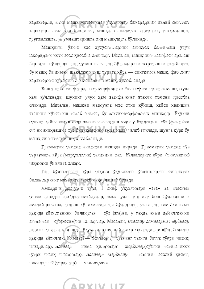 характерли, яъни машк жараёнида ўкувчилар бажарадиган аклий омиллар характери асос қилиб олинса, машқлар аналитик, спите тик, такқослашга, группалашга, умумлаштиришга оид машқларга бўлинади. Машқнинг ўзига хос хусусиятларини аниқрок белги-лаш учун юкоридаги икки асос ҳисобга олинади. Масалан, машқнинг вазифаси аралаш берилган сўзлардан гап тузиш-ни ва гап бўлакларини ажратишни талаб этса, бу машқ би-лимни шакллантириш турига кўра — синтактик машқ, фао-лият характерига кўра синтетик-аналитик машқ, ҳисобланади. Бошланғич синфларда соф морфологик ёки соф син-тактик машқ жуда кам кўлланади, шунинг учун ҳам вазифа-нинг етакчи томони ҳисобга олинади. Масалан, машқни мазмунга мос отни кўйиш, кайси келишик эканини кўрсатиш талаб этилса, бу лексик-морфологик машқдир. Ўқувчи отнинг қайси келишикда эканини аниқлаш учун у боғланган сўз (феъл ёки от) ни аниқлаши ( сўз бирикмасини ажратиши) талаб этилади, шунга кўра бу машқ син тактик машқ ҳисобланади. Грамматик та ҳ лил аналитик маш ққ а кирад и . Грамматик та ҳ лил с ў з т у ркум и га кўра (морфолог и к) та ҳлилни, гап бў лакларига кўра ( с и нтактик) та ҳ лилни ў з и чига олад и . Гап бўлакларига кўра таҳлил ўқувчилар ўзлаштирган синтак тик билимларнинг меъёрига қараб чуқурлашиб боради. Амалдаги дастурга кўра, I синф ўқувчилари «эга» ва «кесим» терминларидан фойдаланмайдилар, аммо улар гапнииг бош бўлакларини амалий равишда топиш кўникмасига эга бўладилар, яъни гап ким ёки нима ҳақида айтилганини билдирган сўз (эга)ни, у ҳақда нима дейилганини англатган сўз(кесим)ни топадилар. Масалан, Болалар олмаларни тердилар гапини таҳлил қилишда ўқувчилар шундай фикр юритадилар: «Гап болалар ҳақида айтилган. Кимлар?— болалар ( сўзнинг тагига битта тўғри чизик; чизадилар). Болалар — нима қилдилар?— тердилар (сўзнииг тагига икки тўғри чизиқ чизадилар). Болалар- терди лар — гапнииг асосий қисми; нималарни? (тердилар) — олмаларни». 